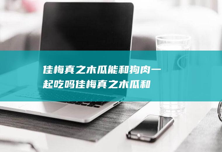 佳梅真之木瓜能和狗肉一起吃吗_佳梅真之木瓜和狗肉能一起吃吗/同吃