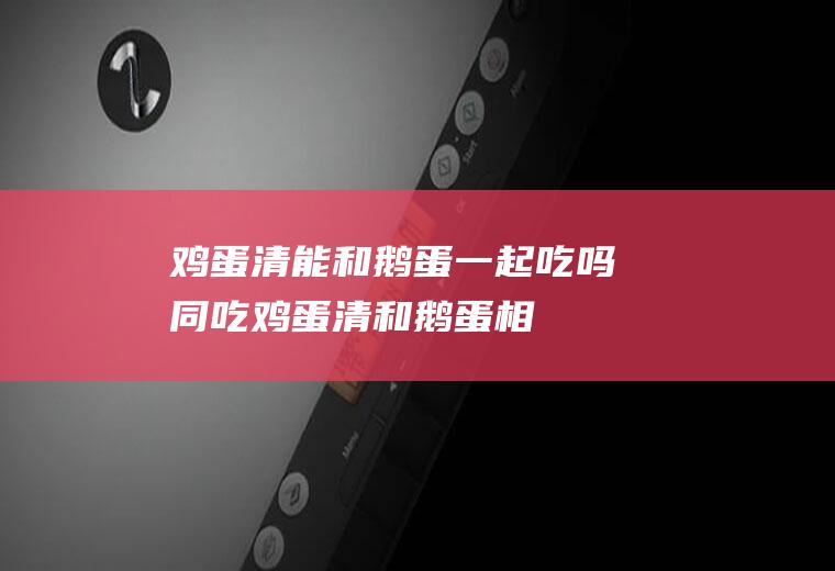 鸡蛋清能和鹅蛋一起吃吗/同吃_鸡蛋清和鹅蛋相克吗
