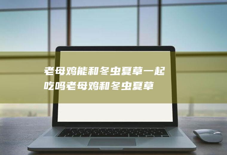 老母鸡能和冬虫夏草一起吃吗_老母鸡和冬虫夏草能一起吃吗/同吃