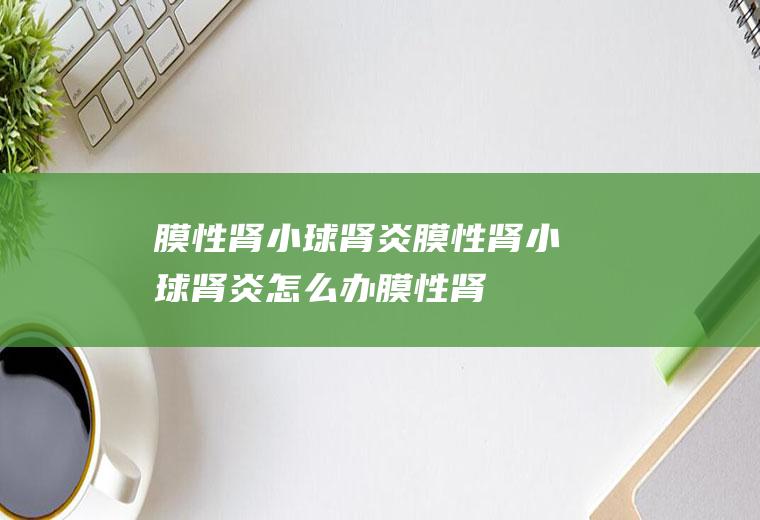 膜性肾小球肾炎_膜性肾小球肾炎怎么办_膜性肾小球肾炎吃什么好_膜性肾小球肾炎的症状