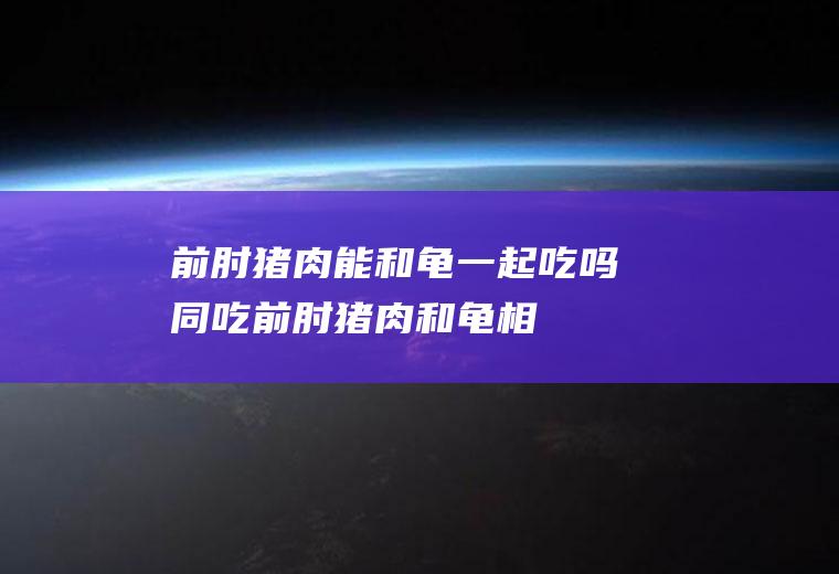 前肘猪肉能和龟一起吃吗/同吃_前肘猪肉和龟相克吗
