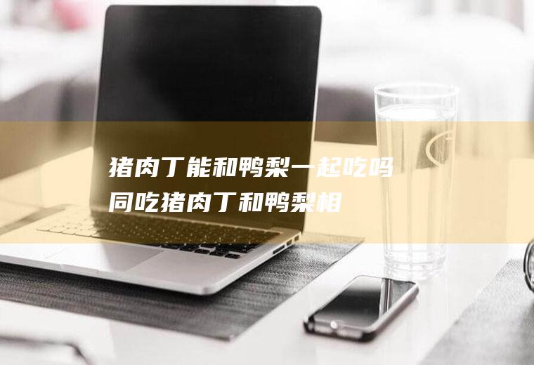 猪肉丁能和鸭梨一起吃吗/同吃_猪肉丁和鸭梨相克吗