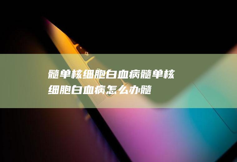 髓单核细胞白血病_髓单核细胞白血病怎么办_髓单核细胞白血病吃什么好_髓单核细胞白血病的症状