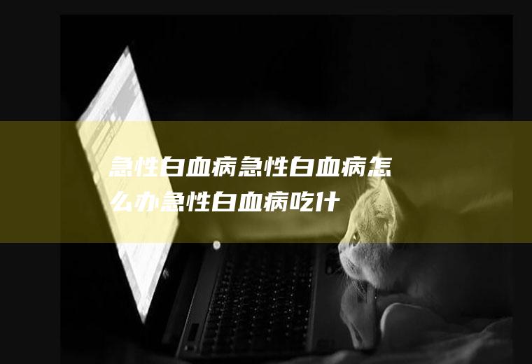 急性白血病_急性白血病怎么办_急性白血病吃什么好_急性白血病的症状