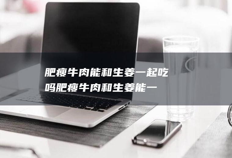 肥瘦牛肉能和生姜一起吃吗_肥瘦牛肉和生姜能一起吃吗/同吃