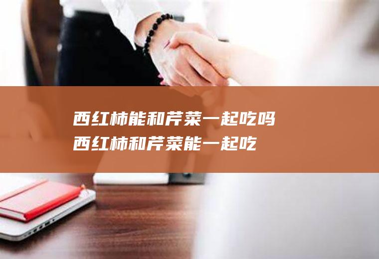 西红柿能和芹菜一起吃吗_西红柿和芹菜能一起吃吗/同吃