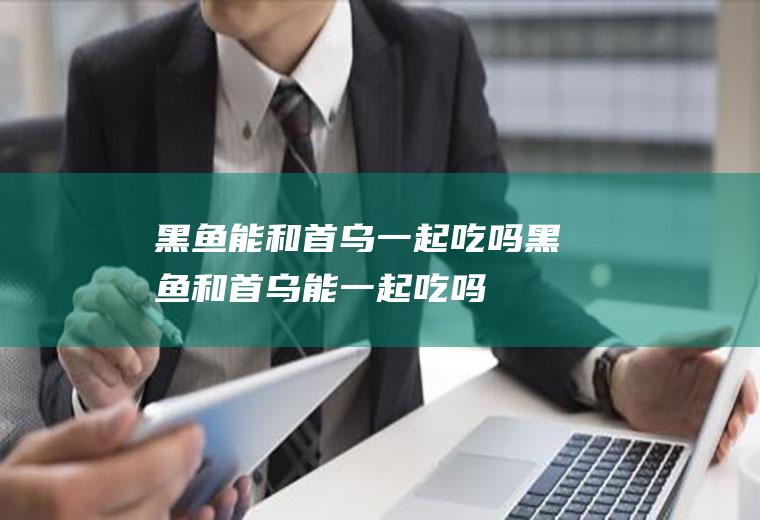 黑鱼能和首乌一起吃吗_黑鱼和首乌能一起吃吗/同吃