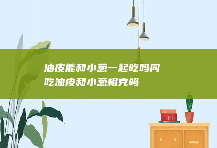 油皮能和小葱一起吃吗/同吃_油皮和小葱相克吗
