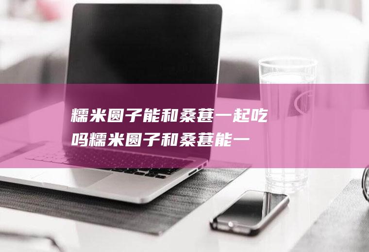 糯米圆子能和桑葚一起吃吗_糯米圆子和桑葚能一起吃吗/同吃