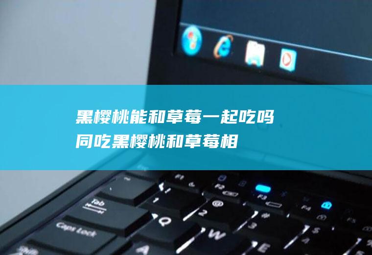 黑樱桃能和草莓一起吃吗/同吃_黑樱桃和草莓相克吗