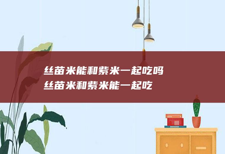 丝苗米能和紫米一起吃吗_丝苗米和紫米能一起吃吗/同吃