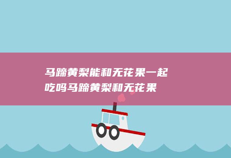 马蹄黄梨能和无花果一起吃吗_马蹄黄梨和无花果能一起吃吗/同吃
