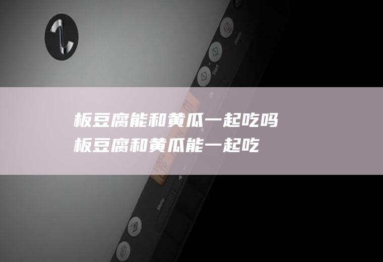 板豆腐能和黄瓜一起吃吗_板豆腐和黄瓜能一起吃吗/同吃
