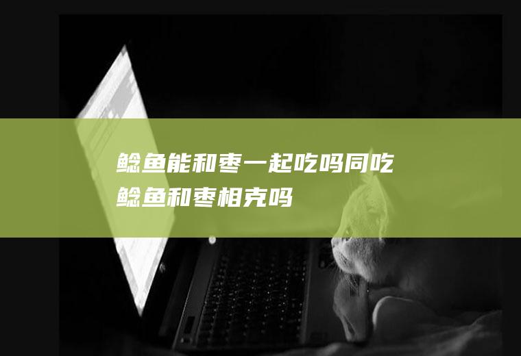 鲶鱼能和枣一起吃吗/同吃_鲶鱼和枣相克吗