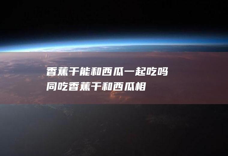 香蕉干能和西瓜一起吃吗/同吃_香蕉干和西瓜相克吗