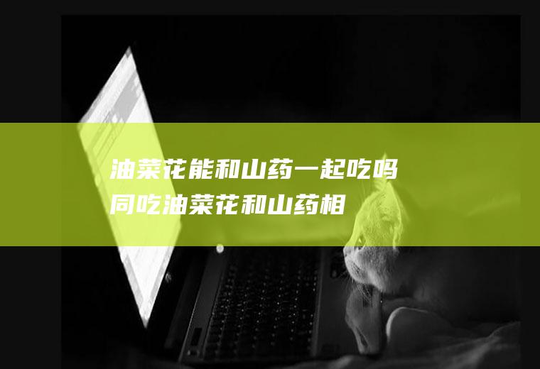油菜花能和山药一起吃吗/同吃_油菜花和山药相克吗