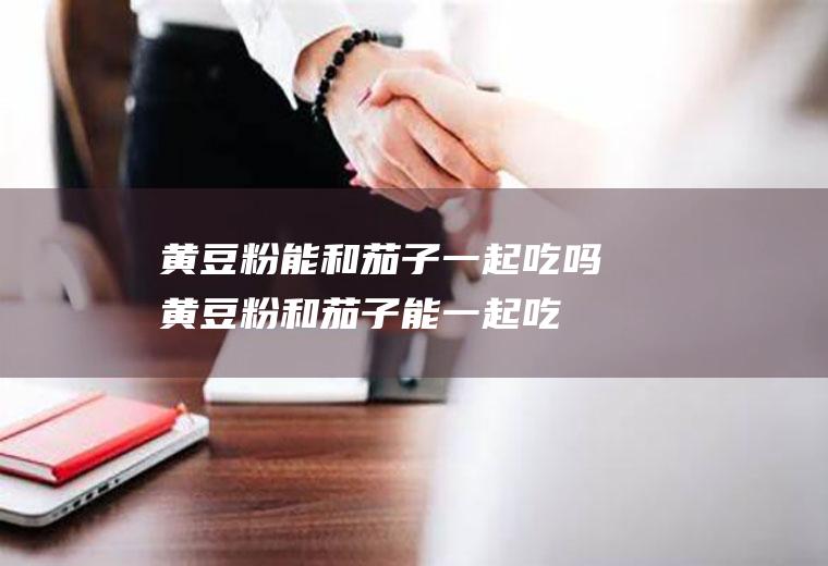 黄豆粉能和茄子一起吃吗_黄豆粉和茄子能一起吃吗/同吃