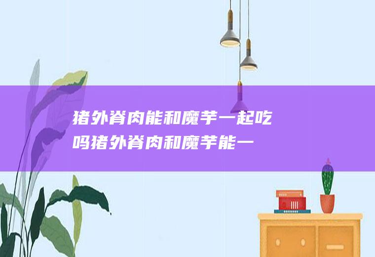 猪外脊肉能和魔芋一起吃吗_猪外脊肉和魔芋能一起吃吗/同吃