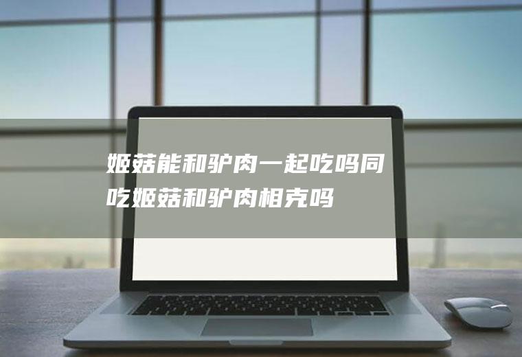 姬菇能和驴肉一起吃吗/同吃_姬菇和驴肉相克吗