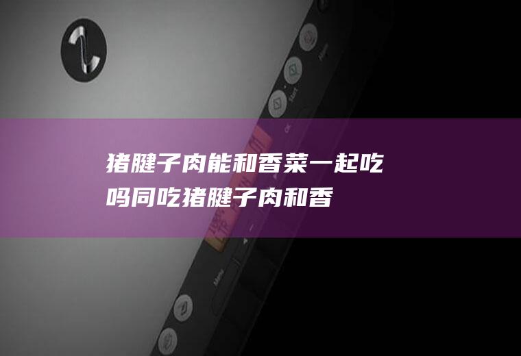 猪腱子肉能和香菜一起吃吗/同吃_猪腱子肉和香菜相克吗