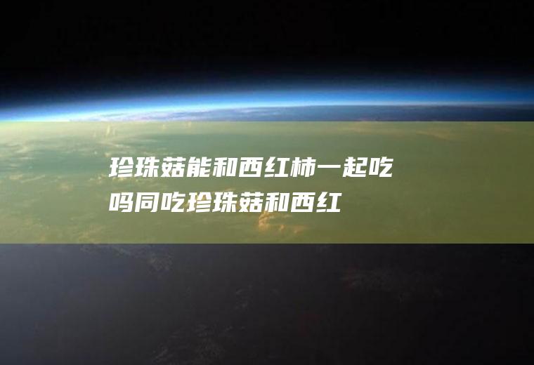 珍珠菇能和西红柿一起吃吗/同吃_珍珠菇和西红柿相克吗