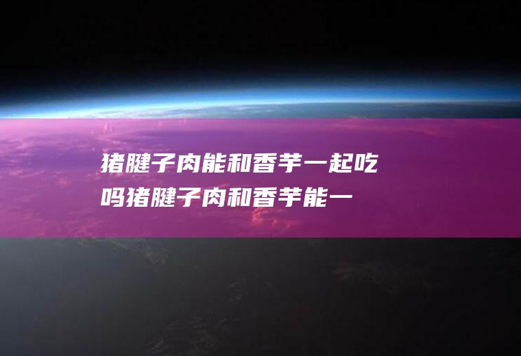 猪腱子肉能和香芋一起吃吗_猪腱子肉和香芋能一起吃吗/同吃
