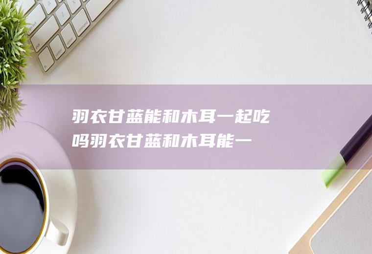 羽衣甘蓝能和木耳一起吃吗_羽衣甘蓝和木耳能一起吃吗/同吃