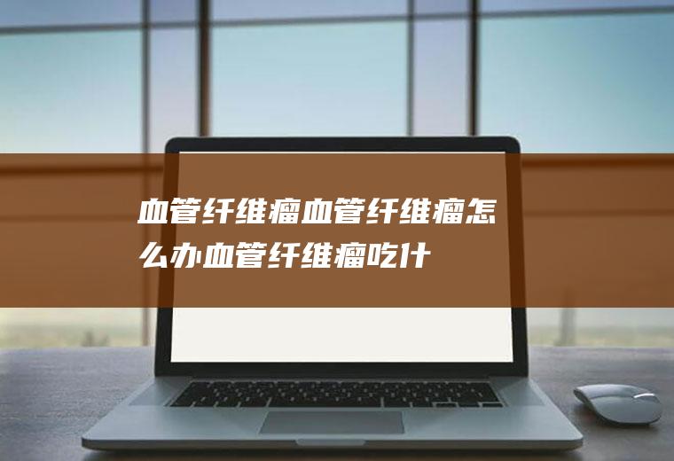 血管纤维瘤_血管纤维瘤怎么办_血管纤维瘤吃什么好_血管纤维瘤的症状