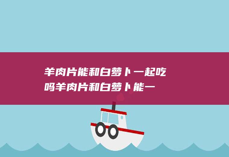 羊肉片能和白萝卜一起吃吗_羊肉片和白萝卜能一起吃吗/同吃