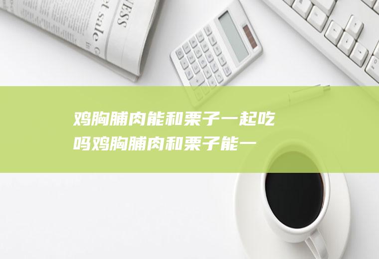 鸡胸脯肉能和栗子一起吃吗_鸡胸脯肉和栗子能一起吃吗/同吃