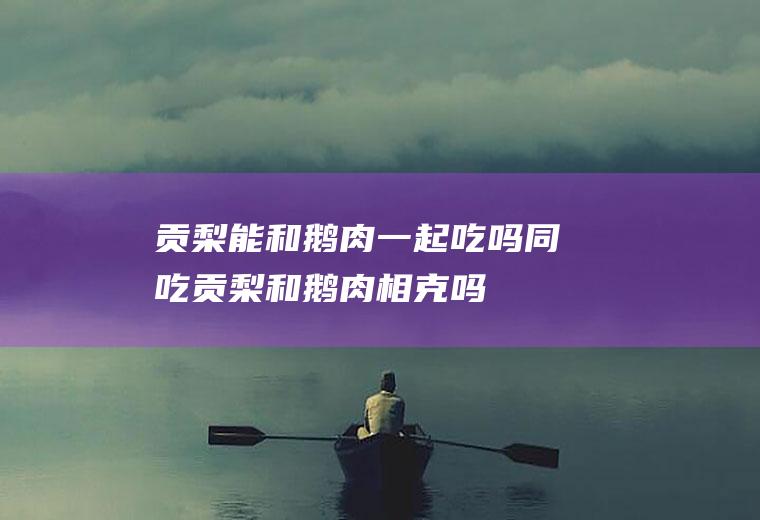 贡梨能和鹅肉一起吃吗/同吃_贡梨和鹅肉相克吗