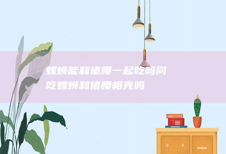螺蛳能和猪腰一起吃吗/同吃_螺蛳和猪腰相克吗