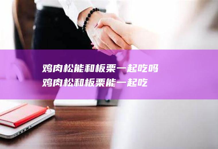 鸡肉松能和板栗一起吃吗_鸡肉松和板栗能一起吃吗/同吃