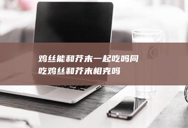 鸡丝能和芥末一起吃吗/同吃_鸡丝和芥末相克吗
