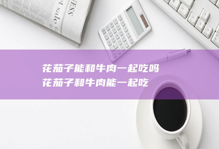 花茄子能和牛肉一起吃吗_花茄子和牛肉能一起吃吗/同吃