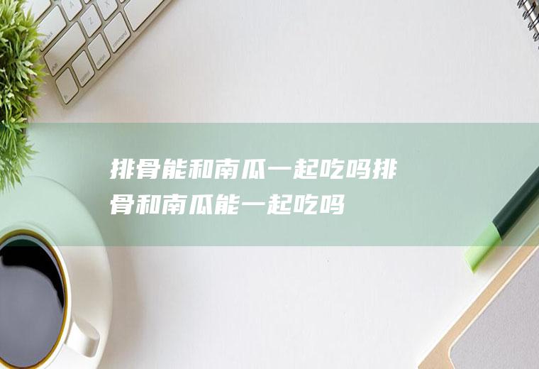排骨能和南瓜一起吃吗_排骨和南瓜能一起吃吗/同吃