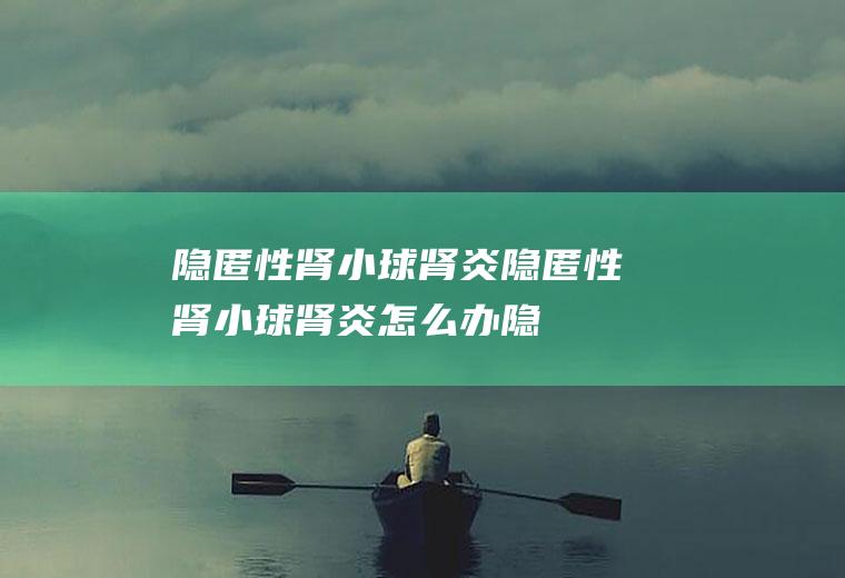 隐匿性肾小球肾炎_隐匿性肾小球肾炎怎么办_隐匿性肾小球肾炎吃什么好_隐匿性肾小球肾炎的症状