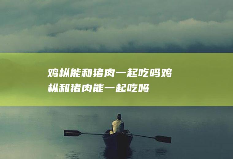 鸡枞能和猪肉一起吃吗_鸡枞和猪肉能一起吃吗/同吃