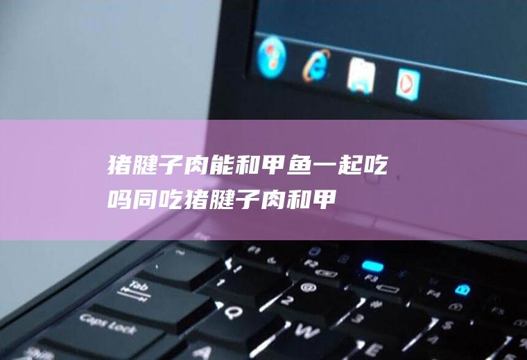 猪腱子肉能和甲鱼一起吃吗/同吃_猪腱子肉和甲鱼相克吗