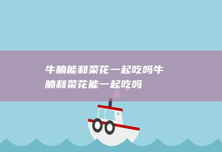 牛腩能和菜花一起吃吗_牛腩和菜花能一起吃吗/同吃