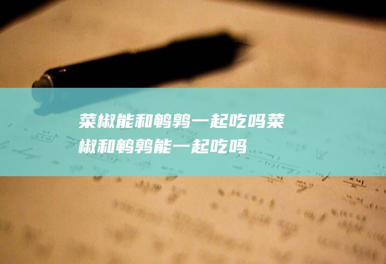 菜椒能和鹌鹑一起吃吗_菜椒和鹌鹑能一起吃吗/同吃