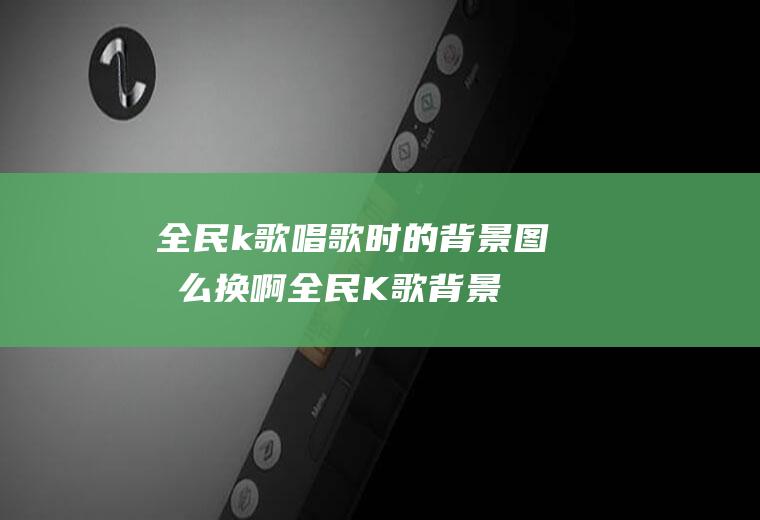 全民k歌唱歌时的背景图怎么换啊(全民K歌背景图怎么换)