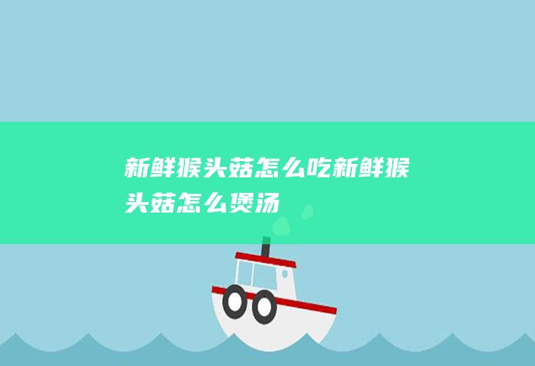 新鲜猴头菇怎么吃新鲜猴头菇怎么煲汤