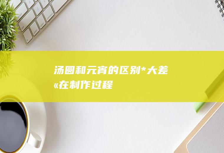 汤圆和元宵的区别_*大差别在制作过程