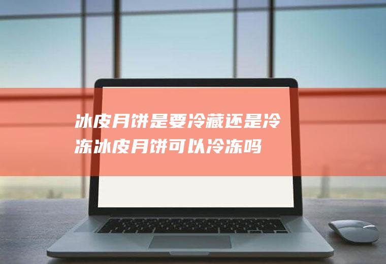 冰皮月饼是要冷藏还是冷冻_冰皮月饼可以冷冻吗