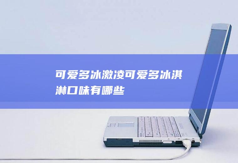 可爱多冰激凌_可爱多冰淇淋口味有哪些