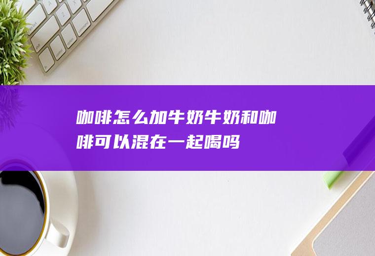 咖啡怎么加牛奶_牛奶和咖啡可以混在一起喝吗