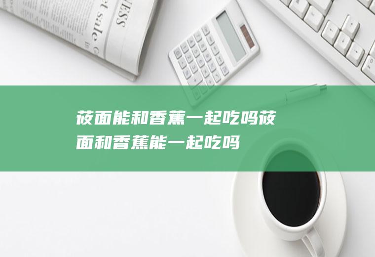 莜面能和香蕉一起吃吗_莜面和香蕉能一起吃吗/同吃
