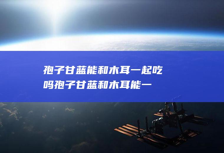 孢子甘蓝能和木耳一起吃吗_孢子甘蓝和木耳能一起吃吗/同吃