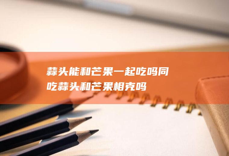 蒜头能和芒果一起吃吗/同吃_蒜头和芒果相克吗